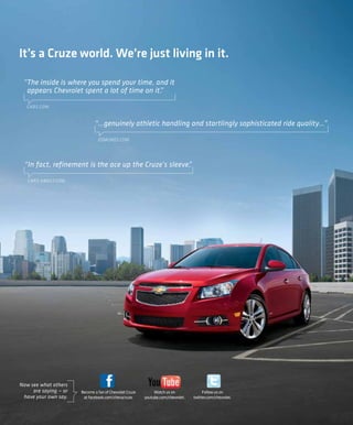 It’s a Cruze world. We’re just living in it.

 “The inside is where you spend your time, and it
  appears Chevrolet spent a lot of time on it.
                                             ”

   CARS.COM


                              “...genuinely athletic handling and startlingly sophisticated ride quality...”

                                EDMUNDS.COM




  “In fact, refinement is the ace up the Cruze’s sleeve.
                                                       ”

   CARS.ABOUT.COM




Now see what others
     are saying — or   Become a fan of Chevrolet Cruze        Watch us on              Follow us on
 have your own say.     at facebook.com/chevycruze.      youtube.com/chevrolet.   twitter.com/chevrolet.
 