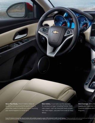 More Than Ready. After 4 million miles of                                               More Safety. Cruze looks out for you with                                                More Coverage. With a 100
durability testing around the world, Cruze is                                           10 standard air bags,1 including frontal, front                                          transferable Powertrain Lim
more than ready to handle just about anything                                           side-impact, roof rail-mounted head-curtain,                                             Roadside Assistance and C
your world happens to throw at it.                                                      rear side-impact, and new front knee air bags.                                           Programs.
                                                                                        Whew.


Cruze LTZ interior in Cocoa/Light Neutral leather with available navigation system. EPA estimated 24 MPG city/36 highway. 1 Always use safety belts and the correct restraint for your child’s age and siz e. Ev
passenger air bag. See the Owner’s Manual and child safety seat instructions for more safety information. 2 Whichever comes first. See dealer for details. 3 Based on GM testing. Official EPA estimates not yet available.
 