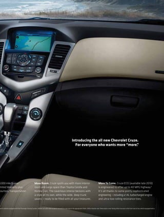 Introducing the all new Chevrolet Cruze.
                                                                                                                          For everyone who wants more “more.   ”




0,000 mile/5-year 2                                       More Room. Cruze spoils you with more interior                                                             More To Come. Cruze ECO (available late 2010)
 mited Warranty plus                                      room and cargo space than Toyota Corolla and                                                               is engineered to offer up to 40 MPG highway.3
Courtesy Transportation                                   Honda Civic. The cavernous interior beckons with                                                           It’s all thanks to some pretty sophisticated
                                                          a style all its own, while the wide, deep trunk                                                            engineering — including a 1.4L turbocharged engine
                                                          yawns — ready to be ﬁlled with all your treasures.                                                         and ultra-low-rolling resistance tires.


v en in vehicles equipped with the Passenger Sensing System, children are safer when properly secured in a rear seat in the appro priate infant, child or booster seat. Never place a rear-facing infant restraint in the front seat of any vehicle equipped with a
 