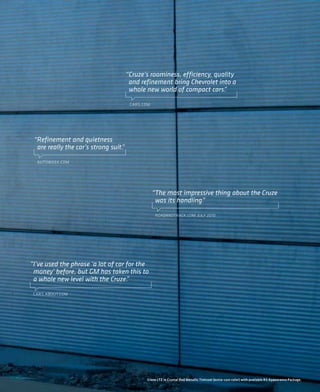 “Cruze’s roominess, efficiency, quality
                                       and refinement bring Chevrolet into a
                                       whole new world of compact cars.  ”

                                       CARS.COM




 “Refinement and quietness
  are really the car’s strong suit.
                                  ”

  AUTOWEEK.COM




                                                  “The most impressive thing about the Cruze
                                                   was its handling.
                                                                   ”

                                                   ROADANDTRACK.COM, JULY 2010




“I’ve used the phrase ‘a lot of car for the
 money’ before, but GM has taken this to
 a whole new level with the Cruze.  ”

 CARS.ABOUT.COM




                                             Cruze LTZ in Crystal Red Metallic Tintcoat (extra-cost color) with available RS Appearance Package.
                                                                                         Malibu LTZ interior in Cocoa/Cashmere color.
 