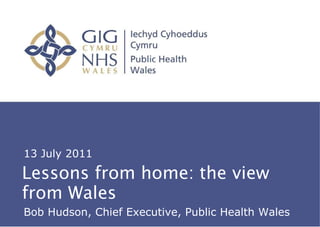 Lessons from home: the view from Wales About Public Health Wales 13 July 2011 Bob Hudson, Chief Executive, Public Health Wales 