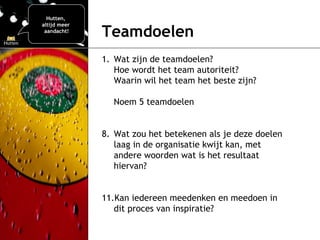 Teamdoelen   Wat zijn de teamdoelen?  Hoe wordt het team autoriteit? Waarin wil het team het beste zijn? Noem 5 teamdoelen Wat zou het betekenen als je deze doelen laag in de organisatie kwijt kan, met andere woorden wat is het resultaat hiervan?  Kan iedereen meedenken en meedoen in dit proces van inspiratie?  Hutten,  altijd meer  aandacht! 