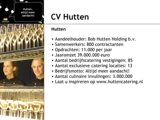 CV Hutten Hutten Aandeelhouder: Bob Hutten Holding b.v. Samenwerkers: 800 contractanten Opdrachten: 11. 0 00 per jaar Jaaromzet 39.000.000 euro Aantal bedrijfscatering vestigingen: 85 Aantal exclusieve catering locaties: 13 Bedrijfsmotto: Altijd meer aandacht! Aantal culinaire invullingen: 3.000.000 Laat u inspireren op www.huttencatering.nl Hutten,  altijd meer  aandacht! 