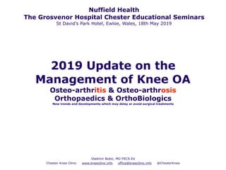 2019 Update on the
Management of Knee OA
Osteo-arthritis & Osteo-arthrosis
Orthopaedics & OrthoBiologics
New trends and developments which may delay or avoid surgical treatments
Vladimir Bobić, MD FRCS Ed
Chester Knee Clinic www.kneeclinic.info office@kneeclinic.info @ChesterKnee
Nuffield Health
The Grosvenor Hospital Chester Educational Seminars
St David’s Park Hotel, Ewloe, Wales, 18th May 2019
 