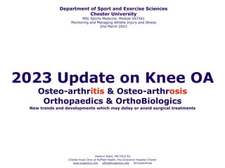 2023 Update on Knee OA
Osteo-arthritis & Osteo-arthrosis
Orthopaedics & OrthoBiologics
New trends and developments which may delay or avoid surgical treatments
Vladimir Bobić, MD FRCS Ed
Chester Knee Clinic at Nuffield Health, the Grosvenor Hospital Chester
www.kneeclinic.info office@kneeclinic.info @ChesterKnee
Department of Sport and Exercise Sciences
Chester University
MSc Sports Medicine, Module SS7341
Monitoring and Managing Athlete Injury and Illness
2nd March 2023
 