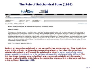 Radin et al. focused on subchondral role as an effective shock absorber. They found shear
stress in the articular cartilage always occurring whenever there is a discontinuity or
substantial gradient in stiffness of the subchondral plate. In former studies finite element
analysis showed increasing stress in the cartilage subsequent to subchondral plate stiffening. The
fact that these changes occurred without any evidence of metabolic or inflammatory
changes implied that the latter follow the mechanical changes, first in the bone and than
in the cartilage! December 1986.
The Role of Subchondral Bone (1986)
CKC UK
 