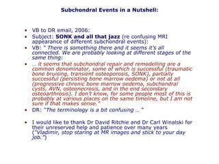 • VB to DR email, 2006:
• Subject: SONK and all that jazz (re confusing MRI
appearance of different subchondral events):
• VB: “ There is something there and it seems it’s all
connected. We are probably looking at different stages of the
same thing:
• … it seems that subchondral repair and remodelling are a
common denominator, some of which is successful (traumatic
bone bruising, transient osteoporosis, SONK), partially
successful (persisting bone marrow oedema) or not at all
(progressive chronic bone marrow oedema, subchondral
cysts, AVN, osteonecrosis, and in the end secondary
osteoarthrosis). I don’t know, for some people most of this is
probably at various places on the same timeline, but I am not
sure if that makes sense.”
• DR: “The terminology is a bit confusing … “
• I would like to thank Dr David Ritchie and Dr Carl Winalski for
their unreserved help and patience over many years
(“Vladimir, stop staring at MR images and stick to your day
job.”)
Subchondral Events in a Nutshell:
 