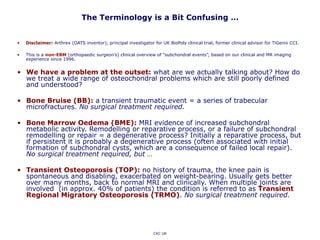 The Terminology is a Bit Confusing …
• Disclaimer: Arthrex (OATS inventor), principal investigator for UK BioPoly clinical trial, former clinical advisor for TiGenix CCI.
• This is a non-EBM (orthopaedic surgeon’s) clinical overview of “subchondral events”, based on our clinical and MR imaging
experience since 1996.
• We have a problem at the outset: what are we actually talking about? How do
we treat a wide range of osteochondral problems which are still poorly defined
and understood?
• Bone Bruise (BB): a transient traumatic event = a series of trabecular
microfractures. No surgical treatment required.
• Bone Marrow Oedema (BME): MRI evidence of increased subchondral
metabolic activity. Remodelling or reparative process, or a failure of subchondral
remodelling or repair = a degenerative process? Initially a reparative process, but
if persistent it is probably a degenerative process (often associated with initial
formation of subchondral cysts, which are a consequence of failed local repair).
No surgical treatment required, but …
• Transient Osteoporosis (TOP): no history of trauma, the knee pain is
spontaneous and disabling, exacerbated on weight-bearing. Usually gets better
over many months, back to normal MRI and clinically. When multiple joints are
involved (in approx. 40% of patients) the condition is referred to as Transient
Regional Migratory Osteoporosis (TRMO). No surgical treatment required.
CKC UK
 