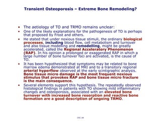 Transient Osteoporosis – Extreme Bone Remodeling?
CKC UK
• The aetiology of TO and TRMO remains unclear:
• One of the likely explanations for the pathogenesis of TO is perhaps
that proposed by Frost and others.
• He stated that under noxious tissue stimuli, the ordinary biological
processes, including blood flow, cell metabolism and turnover
and also tissue modelling and remodelling, might be greatly
accelerated, called the Regional Acceleratory Phenomenon
(RAP). In his opinion a prolonged or exaggerated RAP in which a
large number of bone turnover foci are activated, is the cause of
TO.
• It has been hypothesized that symptoms may be related to bone
marrow edema demonstrated at MRI and to a transitory regional
arterial hyperflow observed at the early scintigraphic analysis.
Bone tissue micro damage is the most frequent noxious
stimulus that provokes RAP and bone tissue micro fracture
is the main consequence.
• Several elements support this hypothesis. The repeatedly observed
histological findings in patients with TO showing mild inflammatory
changes and osteoporosis, associated with an elevated bone
turnover with increased bone resorption and reactive bone
formation are a good description of ongoing TRMO.
 