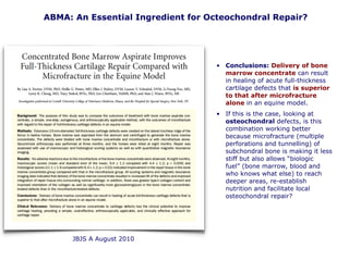 • Conclusions: Delivery of bone
marrow concentrate can result
in healing of acute full-thickness
cartilage defects that is superior
to that after microfracture
alone in an equine model.
• If this is the case, looking at
osteochondral defects, is this
combination working better
because microfracture (multiple
perforations and tunnelling) of
subchondral bone is making it less
stiff but also allows “biologic
fuel” (bone marrow, blood and
who knows what else) to reach
deeper areas, re-establish
nutrition and facilitate local
osteochondral repair?
ABMA: An Essential Ingredient for Octeochondral Repair?
JBJS A August 2010
 