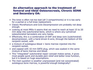 An alternative approach to the treatment of
femoral and tibial Osteonecrosis, Chronic SONK
and Secondary OA:
• The knee is often not too bad (all 3 compartments) or it is too early
for a partial or a full knee replacement.
• Classic Microfracture and Core Decompression are probably not deep
enough.
• Looking at most MRIs it seems that we need to reach at least 15 to 20
mm deep into subchondral bone, which is where any cylindrical
osteochondral harvesters are very handy.
• Effectively, this is a combination of OAT and deep core (subchondral)
decompression, with a hand driven K-wire, through the bottom of the
recipient socket, with
• a mixture of autologous blood + bone marrow injected into the
recipient socket,
• and capped with 10 mm OATS plug, which was soaked in the same
mixture of bone marrow and blood.
• This “integrated” subchondral repair concept makes sense, it gives
most people quick and durable pain relief and better knee function,
but it is based on huge assumptions.
• The main question is weather unprocessed (and not concentrated)
autologous bone marrow, is powerful enough biologically?
CKC UK
 