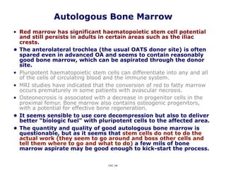 Autologous Bone Marrow
• Red marrow has significant haematopoietic stem cell potential
and still persists in adults in certain areas such as the iliac
crests.
• The anterolateral trochlea (the usual OATS donor site) is often
spared even in advanced OA and seems to contain reasonably
good bone marrow, which can be aspirated through the donor
site.
• Pluripotent haematopoietic stem cells can differentiate into any and all
of the cells of circulating blood and the immune system.
• MRI studies have indicated that the conversion of red to fatty marrow
occurs prematurely in some patients with avascular necrosis.
• Osteonecrosis is associated with a decrease in progenitor cells in the
proximal femur. Bone marrow also contains osteogenic progenitors,
with a potential for effective bone regeneration.
• It seems sensible to use core decompression but also to deliver
better “biologic fuel” with pluripotent cells to the affected area.
• The quantity and quality of good autologous bone marrow is
questionable, but as it seems that stem cells do not to do the
actual work (they seem to go around and boss other cells and
tell them where to go and what to do) a few mils of bone
marrow aspirate may be good enough to kick-start the process.
CKC UK
 