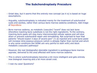 The Subchondroplasty Procedure
Great idea, but it seems that this entirely new concept (as it is) is based on huge
assumptions.
Arguably, subchondroplasty is indicated mainly for the treatment of subchondral
cysts and cavities, rather than various bone marrow oedema conditions. Add image
of ReproBone
Bone marrow oedema, as metabolic (vascular) “event” does not lack bone
(therefore injecting bone substitute is not the right ingredient). To the contrary,
injecting bone paste will clog many interconnected cellular spaces and will slow
down or prevent subchondral repair and remodelling. Not surprised to hear that
patients "should expect 3 days of severe pain" (!) as injected and cured bone paste
will increase intra-osseous pressure (which is already higher than normal and which
is why some conditions like SONK are very painful to start with) and block
metabolic (vascular) pathways!
However, the real (biologically) desirable ingredient is autologous bone marrow
aspirate, delivered to the area affected with bone marrow oedema.
This is where subchondroplasty becomes a bit more intelligent and gets entirely
new biological meaning and a lot more street cred.
I rest my case! Questions?
 