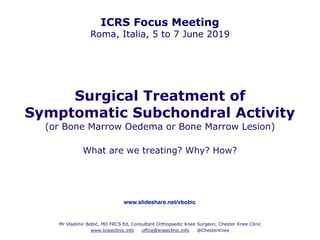 Surgical Treatment of
Symptomatic Subchondral Activity
(or Bone Marrow Oedema or Bone Marrow Lesion)
What are we treating? Why? How?
Mr Vladimir Bobić, MD FRCS Ed, Consultant Orthopaedic Knee Surgeon, Chester Knee Clinic
www.kneeclinic.info office@kneeclinic.info @ChesterKnee
ICRS Focus Meeting
Roma, Italia, 5 to 7 June 2019
www.slideshare.net/vbobic
 
