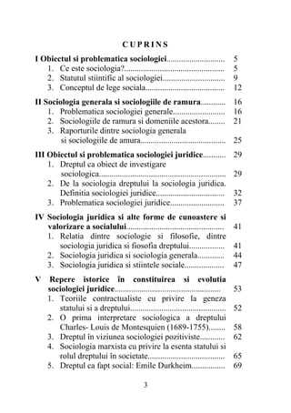 CUPRINS 
I Obiectul si problematica sociologiei............................ 
1. Ce este sociologia?................................................ 
2. Statutul stiintific al sociologiei.............................. 
3. Conceptul de lege sociala...................................... 
3 
5 
5 
9 
12 
II Sociologia generala si sociologiile de ramura............ 
1. Problematica sociologiei generale......................... 
2. Sociologiile de ramura si domeniile acestora........ 
3. Raporturile dintre sociologia generala 
si sociologiile de amura......................................... 
16 
16 
21 
25 
III Obiectul si problematica sociologiei juridice........... 
1. Dreptul ca obiect de investigare 
sociologica............................................................. 
2. De la sociologia dreptului la sociologia juridica. 
Definitia sociologiei juridice................................. 
3. Problematica sociologiei juridice.......................... 
29 
29 
32 
37 
IV Sociologia juridica si alte forme de cunoastere si 
valorizare a socialului............................................... 
1. Relatia dintre sociologie si filosofie, dintre 
sociologia juridica si fiosofia dreptului................. 
2. Sociologia juridica si sociologia generala............. 
3. Sociologia juridica si stiintele sociale................... 
41 
41 
44 
47 
V Repere istorice în constituirea si evolutia 
sociologiei juridice................................................... 
1. Teoriile contractualiste cu privire la geneza 
statului si a dreptului.............................................. 
2. O prima interpretare sociologica a dreptului 
Charles- Louis de Montesquien (1689-1755)........ 
3. Dreptul în viziunea sociologiei pozitiviste............ 
4. Sociologia marxista cu privire la esenta statului si 
rolul dreptului în societate..................................... 
5. Dreptul ca fapt social: Emile Durkheim................ 
53 
52 
58 
62 
65 
69 
 