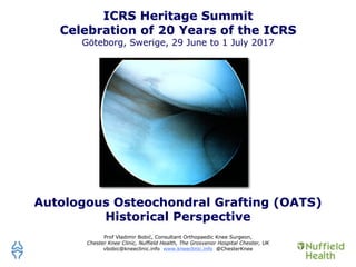 Autologous Osteochondral Grafting (OATS)
Historical Perspective
Prof Vladimir Bobić, Consultant Orthopaedic Knee Surgeon,
Chester Knee Clinic, Nuffield Health, The Grosvenor Hospital Chester, UK
vbobic@kneeclinic.info www.kneeclinic.info @ChesterKnee
ICRS Heritage Summit
Celebration of 20 Years of the ICRS
Göteborg, Swerige, 29 June to 1 July 2017
 