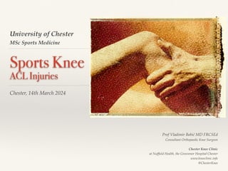 University of Chester
MSc Sports Medicine
Sports Knee
ACL Injuries
Chester, 14th March 2024
Prof Vladimir Bobić MD FRCSEd
Consultant Orthopaedic Knee Surgeon
Chester Knee Clinic
at Nuf
fi
eld Health, the Grosvenor Hospital Chester
www.kneeclinic.info
@ChesterKnee
 