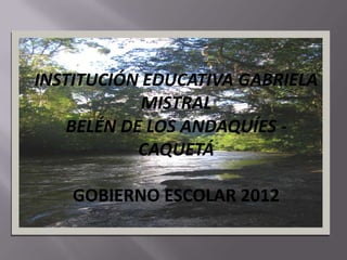 INSTITUCIÓN EDUCATIVA GABRIELA
            MISTRAL
    BELÉN DE LOS ANDAQUÍES -
            CAQUETÁ

    GOBIERNO ESCOLAR 2012
 