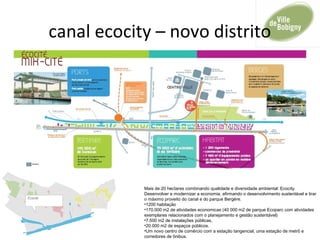 canal ecocity – novo distrito
Mais de 20 hectares combinando qualidade e diversidade ambiental: Ecocity.
Desenvolver e modernizar a economia, afirmando o desenvolvimento sustentável e tirar
o máximo proveito do canal e do parque Bergère.
•1200 habitação
•170.000 m2 de atividades economicas (40 000 m2 de parque Ecoparc com atividades
exemplares relacionados com o planejamento e gestão sustentável)
•7.500 m2 de instalações públicas,
•20.000 m2 de espaços públicos.
•Um novo centro de comércio com a estação tangencial, uma estação de metrô e
corredores de ônibus.
 