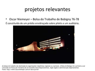 projetos relevantes
• Oscar Niemeyer – Bolsa do Trabalho de Bobigny 76-78
É constituída de um prédio envidraçado sobre pilotis e um auditório.
As bolsas de trabalho são destinadas às organizações trabalhistas regionais ou nacionais. A Bolsa de Bobigny foi a primeira a ser
concluída na França por iniciativa de um Conselho Geral Departamental, órgão ligado à administração departamental.
Fonte: http://www.oscarniemeyer.com.br/obra/pro161
 