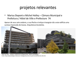 projetos relevantes
Hôtel de Ville – Camara. Prefecture du Department. Mairie de Bobigny.
Fonte: http://www.bobigny.fr/decouvrir-bobigny/tourisme-et-patrimoine/lhotel-de-ville.htm
• Marius Depont e Michel Holley – Câmara Municipal e
Prefeitura / Hôtel de Ville e Prefecture 74
Apesar de seus sete andares, a sua flecha e treliças triangular dá a este edifício uma
curiosa impressão de leveza. Arquitetura brutalista.
 