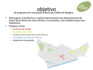 objetivo
• Plano geral: transformar a capital administrativa do departamento de
Seine-Saint-Denis em mais atrativa, mais bonita, mais solidaria para seus
habitantes.
• Projetos-chave:
– O centro da cidade
– Quadras norte-leste
– Quadras oeste (grande quadrilátero)
– Ecocidade do canal de I’Ourcq
– Sistema de transporte
do programa de renovação urbana da cidade de Bobigny
 