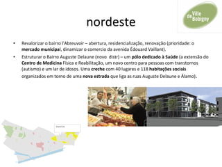 nordeste
• Revalorizar o bairro l'Abreuvoir – abertura, residencialização, renovação (prioridade: o
mercado municipal, dinamizar o comercio da avenida Édouard Vaillant).
• Estruturar o Bairro Auguste Delaune (novo distr) – um pólo dedicado à Saúde (a extensão do
Centro de Medicina Física e Reabilitação, um novo centro para pessoas com transtornos
(autismo) e um lar de idosos. Uma creche com 40 lugares e 118 habitações sociais
organizados em torno de uma nova estrada que liga as ruas Auguste Delaune e Álamo).
 