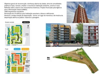 Objetivos gerais da reconstrução: vizinhança aberta da cidade, série de comodidades
públicas e lojas, renovar, ampliar e reconstruir habitação existente, construir novo.
Reflexão sobre o bairro com monumentos históricos. Projeto financiado pela Agência
para a Renovação Urbana (ANRU).
1000 alojamentos estudantis
Renovação de 14 edifícios para habitação acessíveis a idosos e deficientes
Destacar a antiga estação de deportação - tornar um lugar de memória e de história da
deportação aberta ao público. Valorizar a paisagem.
 