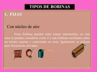 TIPOS DE BOBINAS
1. FIJAS
- Con núcleo de aire
Estas bobinas pueden tener tomas intermedias, en este
caso se pueden considerar como 2 o más bobinas arrolladas sobre
un mismo soporte y conectadas en serie. Igualmente se utilizan
para frecuencias elevadas.
 