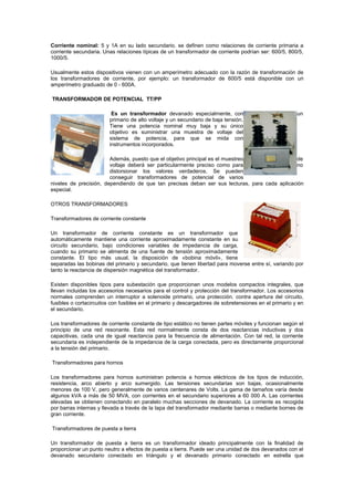 Corriente nominal: 5 y 1A en su lado secundario. se definen como relaciones de corriente primaria a
corriente secundaria. Unas relaciones típicas de un transformador de corriente podrían ser: 600/5, 800/5,
1000/5.
Usualmente estos dispositivos vienen con un amperímetro adecuado con la razón de transformación de
los transformadores de corriente, por ejemplo: un transformador de 600/5 está disponible con un
amperímetro graduado de 0 - 600A.
TRANSFORMADOR DE POTENCIAL TT/PP
Es un transformador devanado especialmente, con un
primario de alto voltaje y un secundario de baja tensión.
Tiene una potencia nominal muy baja y su único
objetivo es suministrar una muestra de voltaje del
sistema de potencia, para que se mida con
instrumentos incorporados.
Además, puesto que el objetivo principal es el muestreo de
voltaje deberá ser particularmente preciso como para no
distorsionar los valores verdaderos. Se pueden
conseguir transformadores de potencial de varios
niveles de precisión, dependiendo de que tan precisas deban ser sus lecturas, para cada aplicación
especial.
OTROS TRANSFORMADORES
Transformadores de corriente constante
Un transformador de corriente constante es un transformador que
automáticamente mantiene una corriente aproximadamente constante en su
circuito secundario, bajo condiciones variables de impedancia de carga,
cuando su primario se alimenta de una fuente de tensión aproximadamente
constante. El tipo más usual, la disposición de «bobina móvil», tiene
separadas las bobinas del primario y secundario, que tienen libertad para moverse entre sí, variando por
tanto la reactancia de dispersión magnética del transformador.
Existen disponibles tipos para subestación que proporcionan unos modelos compactos integrales, que
llevan incluidas los accesorios necesarios para el control y protección del transformador. Los accesorios
normales comprenden un interruptor a solenoide primario, una protección. contra apertura del circuito,
fusibles o cortacircuitos con fusibles en el primario y descargadores de sobretensiones en el primario y en
el secundario.
Los transformadores de corriente constante de tipo estático no tienen partes móviles y funcionan según el
principio de una red resonante. Esta red normalmente consta de dos reactancias inductivas y dos
capacitivas, cada una de igual reactancia para la frecuencia de alimentación. Con tal red, la corriente
secundaria es independiente de la impedancia de la carga conectada, pero es directamente proporcional
a la tensión del primario.
Transformadores para hornos
Los transformadores para hornos suministran potencia a hornos eléctricos de los tipos de inducción,
resistencia, arco abierto y arco sumergido. Las tensiones secundarias son bajas, ocasionalmente
menores de 100 V, pero generalmente de varios centenares de Volts. La gama de tamaños varía desde
algunos kVA a más de 50 MVA, con corrientes en el secundario superiores a 60 000 A. Las corrientes
elevadas se obtienen conectando en paralelo muchas secciones de devanado. La corriente es recogida
por barras internas y llevada a través de la tapa del transformador mediante barras o mediante bornes de
gran corriente.
Transformadores de puesta a tierra
Un transformador de puesta a tierra es un transformador ideado principalmente con la finalidad de
proporcionar un punto neutro a efectos de puesta a tierra. Puede ser una unidad de dos devanados con el
devanado secundario conectado en triángulo y el devanado primario conectado en estrella que
 