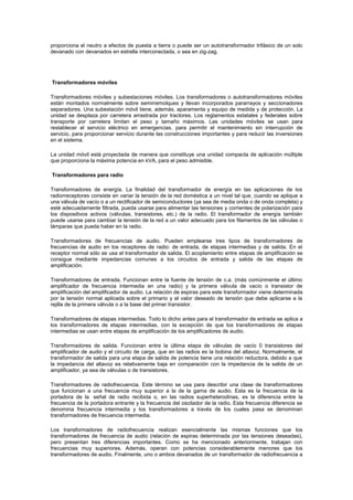 proporciona el neutro a efectos de puesta a tierra o puede ser un autotransformador trifásico de un solo
devanado con devanados en estrella interconectada, o sea en zig-zag.
Transformadores móviles
Transformadores móviles y subestaciones móviles. Los transformadores o autotransformadores móviles
están montados normalmente sobre semirremolques y llevan incorporados pararrayos y seccionadores
separadores. Una subestación móvil tiene, además, aparamenta y equipo de medida y de protección. La
unidad se desplaza por carretera arrastrada por tractores. Los reglamentos estatales y federales sobre
transporte por carretera limitan el peso y tamaño máximos. Las unidades móviles se usan para
restablecer el servicio eléctrico en emergencias, para permitir el mantenimiento sin interrupción de
servicio, para proporcionar servicio durante las construcciones importantes y para reducir las inversiones
en el sistema.
La unidad móvil está proyectada de manera que constituye una unidad compacta de aplicación múltiple
que proporciona la máxima potencia en kVA, para el peso admisible.
Transformadores para radio
Transformadores de energía. La finalidad del transformador de energía en las aplicaciones de los
radiorreceptores consiste en variar la tensión de la red doméstica a un nivel tal que, cuando se aplique a
una válvula de vacío o a un rectificador de semiconductores (ya sea de media onda o de onda completa) y
esté adecuadamente filtrada, pueda usarse para alimentar las tensiones y corrientes de polarización para
los dispositivos activos (válvulas, transistores, etc.) de la radio. El transformador de energía también
puede usarse para cambiar la tensión de la red a un valor adecuado para los filamentos de las válvulas o
lámparas que pueda haber en la radio.
Transformadores de frecuencias de audio. Pueden emplearse tres tipos de transformadores de
frecuencias de audio en los receptores de radio: de entrada, de etapas intermedias y de salida. En el
receptor normal sólo se usa el transformador de salida. El acoplamiento entre etapas de amplificación se
consigue mediante impedancias comunes a los circuitos de entrada y salida de las etapas de
amplificación.
Transformadores de entrada. Funcionan entre la fuente de tensión de c.a. (más comúnmente el último
amplificador de frecuencia intermedia en una radio) y la primera válvula de vacío o transistor de
amplificación del amplificador de audio. La relación de espiras para este transformador viene determinada
por la tensión normal aplicada sobre el primario y el valor deseado de tensión que debe aplicarse a la
rejilla de la primera válvula o a la base del primer transistor.
Transformadores de etapas intermedias. Todo lo dicho antes para el transformador de entrada se aplica a
los transformadores de etapas intermedias, con la excepción de que los transformadores de etapas
intermedias se usan entre etapas de amplificación de los amplificadores de audio.
Transformadores de salida. Funcionan entre la última etapa de válvulas de vacío 0 transistores del
amplificador de audio y el circuito de carga, que en las radios es la bobina del altavoz. Normalmente, el
transformador de salida para una etapa de salida de potencia tiene una relación reductora, debido a que
la impedancia del altavoz es relativamente baja en comparación con la impedancia de la salida de un
amplificador, ya sea de válvulas o de transistores.
Transformadores de radiofrecuencia. Este término se usa para describir una clase de transformadores
que funcionan a una frecuencia muy superior a la de la gama de audio. Esta es la frecuencia de la
portadora de la señal de radio recibida o, en las radios superheterodinas, es la diferencia entre la
frecuencia de la portadora entrante y la frecuencia del oscilador de la radio. Esta frecuencia diferencia se
denomina frecuencia intermedia y los transformadores a través de los cuales pasa se denominan
transformadores de frecuencia intermedia.
Los transformadores de radiofrecuencia realizan esencialmente las mismas funciones que los
transformadores de frecuencia de audio (relación de espiras determinada por las tensiones deseadas),
pero presentan tres diferencias importantes. Como se ha mencionado anteriormente, trabajan con
frecuencias muy superiores. Además, operan con potencias considerablemente menores que los
transformadores de audio. Finalmente, uno o ambos devanados de un transformador de radiofrecuencia a
 