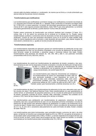 menudo están shuntados mediante un- condensador, de manera que se forma un circuito sintonizado que
atenúa todas las frecuencias menos la deseada.
Transformadores para rectificadores
Los transformadores para rectificadores suministran energía a los rectificadores a la tensión de entrada de
c.a. requerida para la tensión de salida de c.c. deseada. Están construidos en tamaños que llegan hasta
los 15 000 kVA y a veces superiores. La tensión del secundario generalmente es baja, variando desde
menos de 50 V, para algunos procesos electrolíticos, hasta 1000 V para otras aplicaciones. La corriente
secundaria generalmente es elevada y puede alcanzar muchos miles de amperes.
Pueden usarse conexiones de transformador que producen desfases para conseguir 12 fases, 24 o
incluso más, a fin de reducir los armónicos de la corriente en la entrada de c.a. Pueden usarse
transformadores auxiliares o conexiones entre los devanados de fase de los propios transformadores del
rectificador. Cuando se usan dos devanados secundarios (como en el circuito en doble estrella) debe
haber la misma impedancia entre el primario y cada devanado del secundario, para obtener ángulos de
conmutación y tensiones de c.c. iguales en los dos circuitos del secundario.
Transformadores especiales
Los transformadores especiales de aplicación general son transformadores de distribución de tipo seco
que generalmente se usan con los primarios conectados a los circuitos de distribución de baja tensión,
para alimentar cargas de alumbrado y pequeñas cargas a tensiones todavía más bajas. Existen
transformadores para tensiones del primario de, 120, 240, 480 y 600 V, con potencias nominales
comprendidas entre 25 VA y 500 kVA, a 60 Hz.
Los transformadores de control son transformadores de aislamiento de tensión constante y tipo seco.
Generalmente se usan con los devanados primarios conectados a circuitos de distribución de baja tensión
de 600 V o menos. La elección adecuada de un transformador de control
facilitará la alimentación con la potencia correcta a tensión reducida para
cargas de alumbrado y de control hasta 250 VA.
Los transformadores para máquinas herramientas son similares a
los transformadores de control con capacidades de hasta 1500 VA
para alumbrado localizado y para dispositivos de control de
máquinas tales como solenoides, contactores, relés, tanto sobre
herramientas portátiles como fijas. Principalmente se usan para
proporcionar salidas de 120 V a partir de relés de 240 a 480 V a 60
Hz. También existen para funcionamiento a distintas tensiones con 25 y
50 Hz.
Los transformadores de clase 2 son transformadores de aislamiento de tipo seco adecuados para usar en
los circuitos de clase 2 del National Electrical Code. Estos transformadores se usan generalmente en
control remoto, en alimentación de pequeñas potencias y en los circuitos de señal para el accionamiento
de timbres, campañas, controles de hornos, válvulas, relés, solenoides y similares. Son unidades con el
primario a 120 V tanto del tipo limitador de energía como del tipo no limitador.
Los transformadores para señalización son transformadores de aislamiento, reductores, de tensión
constante y tipo seco, que generalmente se usan con sus devanados primarios conectados o circuitos de
distribución de baja tensión para alimentar sistemas de señalización no sujetos a las limitaciones de los
circuitos de clase 2. Existen para circuitos de 120 ó de 240 V. Llevan una selección de tensiones de salida
de 4, 8, 12, 16, 20 ó 24 V, conectando adecuadamente los cuatro terminales de salida. Existen unidades
de hasta 1000 VA.
Los transformadores para tubos luminiscentes, para suministrar energía a anuncios de neón o de otros
gases, se fabrican en tamaños que comprenden desde los 50 a los 1650 VA. Las gamas de tensiones en
el secundario están comprendidas entre 2 000 y 15 000 V. La tensión depende de la longitud del tubo que
forma el circuito; es decir, cuanto mayor sea la longitud del tubo, mayor tensión se necesita. La corriente
suministrada por los transformadores está comprendida entre 18 y 120 mA.
 