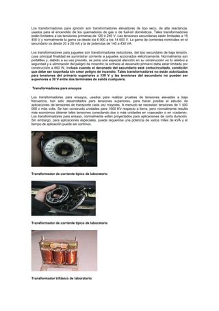 Los transformadores para ignición son transformadores elevadores de tipo seco, de alta reactancia,
usados para el encendido de los quemadores de gas o de fuel-oil domésticos. Tales transformadores
están limitados a las tensiones primarias de 120 ó 240 V. Las tensiones secundarias están limitadas a 15
400 V y normalmente la gama va desde los 6 000 a los 14 000 V. La gama de corrientes nominales en el
secundario va desde 20 a 28 mA y la de potencias de 140 a 430 VA.
Los transformadores para juguetes son transformadores reductores, del tipo secundario de baja tensión,
cuya principal finalidad es suministrar corriente a juguetes accionados eléctricamente. Normalmente son
portátiles y, debido a su uso previsto, se pone una especial atención en su construcción en lo relativo a
seguridad y a eliminación del peligro de incendio; la entrada al devanado primario debe estar limitada por
construcción a 660 W, incluso cuando el devanado del secundario esté cortocircuitado, condición
que debe ser soportada sin crear peligro de incendio. Tales transformadores no están autorizados
para tensiones del primario superiores a 150 V y las tensiones del secundario no pueden ser
superiores a 30 V entre dos terminales de salida cualquiera.
Transformadores para ensayos
Los transformadores para ensayos, usados para realizar pruebas de tensiones elevadas a baja
frecuencia, han sido desarrollados para tensiones superiores, para hacer posible el estudio de
aplicaciones de tensiones de transporte cada vez mayores. A menudo se necesitan tensiones de 1 500
000 o más volts. Se han construido unidades para 1000 KV respecto a tierra, pero normalmente resulta
más económico obtener tales tensiones conectando dos o más unidades en «cascada» o en «cadena».
Los transformadores para ensayo, normalmente están proyectados para aplicaciones de corta duración.
Sin embargo, para aplicaciones especiales, puede requerirse una potencia de varios miles de kVA y el
tiempo de aplicación puede ser continuo.
Transformador de corriente típico de laboratorio
Transformador de corriente típico de laboratorio
Transformador trifásico de laboratorio
 
