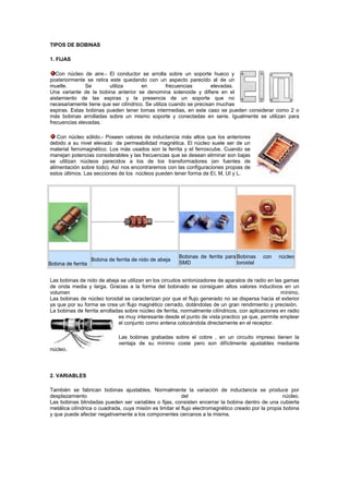 TIPOS DE BOBINAS
1. FIJAS
Con núcleo de aire.- El conductor se arrolla sobre un soporte hueco y
posteriormente se retira este quedando con un aspecto parecido al de un
muelle. Se utiliza en frecuencias elevadas.
Una variante de la bobina anterior se denomina solenoide y difiere en el
aislamiento de las espiras y la presencia de un soporte que no
necesariamente tiene que ser cilíndrico. Se utiliza cuando se precisan muchas
espiras. Estas bobinas pueden tener tomas intermedias, en este caso se pueden considerar como 2 o
más bobinas arrolladas sobre un mismo soporte y conectadas en serie. Igualmente se utilizan para
frecuencias elevadas.
Con núcleo sólido.- Poseen valores de inductancia más altos que los anteriores
debido a su nivel elevado de permeabilidad magnética. El núcleo suele ser de un
material ferromagnético. Los más usados son la ferrita y el ferroxcube. Cuando se
manejan potencias considerables y las frecuencias que se desean eliminar son bajas
se utilizan núcleos parecidos a los de los transformadores (en fuentes de
alimentación sobre todo). Así nos encontraremos con las configuraciones propias de
estos últimos. Las secciones de los núcleos pueden tener forma de EI, M, UI y L.
Bobina de ferrita
Bobina de ferrita de nido de abeja
Bobinas de ferrita para
SMD
Bobinas con núcleo
toroidal
Las bobinas de nido de abeja se utilizan en los circuitos sintonizadores de aparatos de radio en las gamas
de onda media y larga. Gracias a la forma del bobinado se consiguen altos valores inductivos en un
volumen mínimo.
Las bobinas de núcleo toroidal se caracterizan por que el flujo generado no se dispersa hacia el exterior
ya que por su forma se crea un flujo magnético cerrado, dotándolas de un gran rendimiento y precisión.
La bobinas de ferrita arrolladas sobre núcleo de ferrita, normalmente cilíndricos, con aplicaciones en radio
es muy interesante desde el punto de vista practico ya que, permite emplear
el conjunto como antena colocándola directamente en el receptor.
Las bobinas grabadas sobre el cobre , en un circuito impreso tienen la
ventaja de su mínimo coste pero son difícilmente ajustables mediante
núcleo.
2. VARIABLES
También se fabrican bobinas ajustables. Normalmente la variación de inductancia se produce por
desplazamiento del núcleo.
Las bobinas blindadas pueden ser variables o fijas, consisten encerrar la bobina dentro de una cubierta
metálica cilíndrica o cuadrada, cuya misión es limitar el flujo electromagnético creado por la propia bobina
y que puede afectar negativamente a los componentes cercanos a la misma.
 