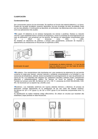 CLASIFICACIÓN
Condensadores fijos
Son componentes pasivos de dos terminales. Se clasifican en función del material dieléctrico y su forma.
Pueden ser: de papel, de plástico, cerámico, electrolítico, de mica, de tántalo, de vidrio, de poliéster, Estos
son los más utilizados. A continuación se describirá, sin profundizar, las diferencias entre unos y otros, así
como sus aplicaciones más usuales.
De papel.- El dieléctrico es de celulosa impregnada con resinas o parafinas. Destaca su reducido
volumen y gran estabilidad frente a cambios de temperatura. Tienen la propiedad de autorregeneración en
caso de perforación. Las armaduras son de aluminio. Se fabrican en capacidades comprendidas entre
1uF y 480uF con tensiones entre 450v y 2,8Kv.
Se emplean en electrónica de potencia y energía para acoplamiento, protección de impulsos y
aplanamiento de ondulaciones en frecuencias no superiores a 50Hz.
Condensador de papel
Condensador de plástico bobinado. 1 y 2 son las dos
hojas de plástico y a y b son dos hojas de aluminio
enrolladas conjuntamente.
De plástico.- Sus características más importantes son: gran resistencia de aislamiento (lo cual permite
conservar la carga gran tiempo), volumen reducido y excelente comportamiento a la humedad y a las
variaciones de temperatura, además, tienen la propiedad de autorregeneración en caso de perforación en
menos de 10s. Los materiales más utilizados son: poliestireno (styroflex), poliester (mylar), policarbonato
(Macrofol) y politetrafluoretileno (teflón). Se fabrican en forma de bobinas o multicapas.
También se conocen como MK. Se fabrican de 1nF a 100F y tensiones de 25-63-160-220-630v, 0.25-
4Kv. Se reconocen por su aspecto rojo, amarillo y azul.
Cerámico.- Los materiales cerámicos son buenos aislantes térmicos y eléctricos. El proceso de
fabricación consiste básicamente en la metalización de las dos caras del material cerámico.
Se fabrican de 1pF a 1nF (grupo I) y de 1pF a 470nF (grupo II) con tensiones comprendidas entre 3 y
10000v.
Su identificación se realiza mediante código alfanumérico. Se utilizan en circuitos que necesitan alta
estabilidad y bajas pérdidas en altas frecuencias.
Condensador cerámico de disco Condensador cerámico de placa
 