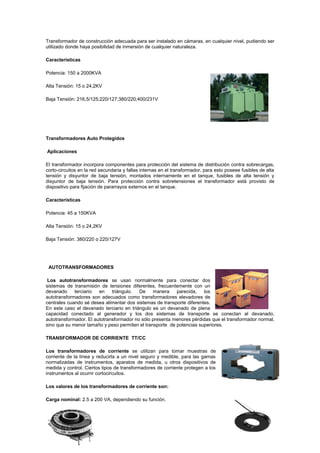 Transformador de construcción adecuada para ser instalado en cámaras, en cualquier nivel, pudiendo ser
utilizado donde haya posibilidad de inmersión de cualquier naturaleza.
Características
Potencia: 150 a 2000KVA
Alta Tensión: 15 o 24,2KV
Baja Tensión: 216,5/125;220/127;380/220;400/231V
Transformadores Auto Protegidos
Aplicaciones
El transformador incorpora componentes para protección del sistema de distribución contra sobrecargas,
corto-circuitos en la red secundaria y fallas internas en el transformador, para esto poseee fusibles de alta
tensión y disyuntor de baja tensión, montados internamente en el tanque, fusibles de alta tensión y
disyuntor de baja tensión. Para protección contra sobretensiones el transformador está provisto de
dispositivo para fijación de pararrayos externos en el tanque.
Características
Potencia: 45 a 150KVA
Alta Tensión: 15 o 24,2KV
Baja Tensión: 380/220 o 220/127V
AUTOTRANSFORMADORES
Los autotransformadores se usan normalmente para conectar dos
sistemas de transmisión de tensiones diferentes, frecuentemente con un
devanado terciario en triángulo. De manera parecida, los
autotransformadores son adecuados como transformadores elevadores de
centrales cuando sé desea alimentar dos sistemas de transporte diferentes.
En este caso el devanado terciario en triángulo es un devanado de plena
capacidad conectado al generador y los dos sistemas de transporte se conectan al devanado,
autotransformador. El autotransformador no sólo presenta menores pérdidas que el transformador normal,
sino que su menor tamaño y peso permiten el transporte de potencias superiores.
TRANSFORMADOR DE CORRIENTE TT/CC
Los transformadores de corriente se utilizan para tomar muestras de
corriente de la línea y reducirla a un nivel seguro y medible, para las gamas
normalizadas de instrumentos, aparatos de medida, u otros dispositivos de
medida y control. Ciertos tipos de transformadores de corriente protegen a los
instrumentos al ocurrir cortocircuitos.
Los valores de los transformadores de corriente son:
Carga nominal: 2.5 a 200 VA, dependiendo su función.
 
