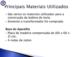    São vários os materiais utilizados para a
    construção da bobina de tesla.
   Somente o transformador foi comprado

Base do Aparelho
 Placa de madeira compensada de (60 x 60 x
  2) cm,
 4 rodas de nylon.
 
