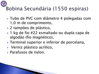    Tubo de PVC com diâmetro 4 polegadas com
    1,0 m de comprimento,
   2 tampões de plástico,
   1 kg de fio #22 esmaltado ou dupla capa de
    algodão (fio magnético),
   Terminal superior e inferior de porcelana,
    Verniz plástico acrílico,
   Parafusos de nylon.
 