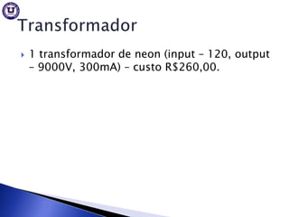    1 transformador de neon (input – 120, output
    – 9000V, 300mA) – custo R$260,00.
 