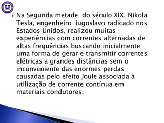    Na Segunda metade do século XIX, Nikola
    Tesla, engenheiro iugoslavo radicado nos
    Estados Unidos, realizou muitas
    experiências com correntes alternadas de
    altas frequências buscando inicialmente
    uma forma de gerar e transmitir correntes
    elétricas a grandes distâncias sem o
    inconveniente das enormes perdas
    causadas pelo efeito Joule associada à
    utilização de corrente contínua em
    materiais condutores.
 