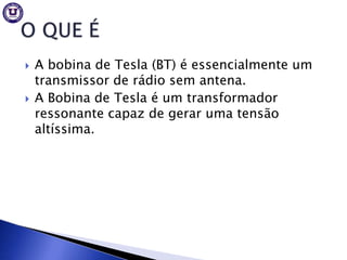    A bobina de Tesla (BT) é essencialmente um
    transmissor de rádio sem antena.
   A Bobina de Tesla é um transformador
    ressonante capaz de gerar uma tensão
    altíssima.
 