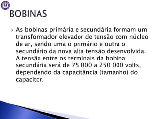    As bobinas primária e secundária formam um
    transformador elevador de tensão com núcleo
    de ar, sendo uma o primário e outra o
    secundário da nova alta tensão desenvolvida.
    A tensão entre os terminais da bobina
    secundária será de 75 000 a 250 000 volts,
    dependendo da capacitância (tamanho) do
    capacitor.
 