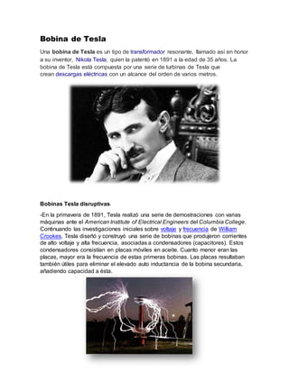 Bobina de Tesla
Una bobina de Tesla es un tipo de transformador resonante, llamado así en honor
a su inventor, Nikola Tesla, quien la patentó en 1891 a la edad de 35 años. La
bobina de Tesla está compuesta por una serie de turbinas de Tesla que
crean descargas eléctricas con un alcance del orden de varios metros.
Bobinas Tesla disruptivas
-En la primavera de 1891, Tesla realizó una serie de demostraciones con varias
máquinas ante el American Institute of Electrical Engineers del Columbia College.
Continuando las investigaciones iniciales sobre voltaje y frecuencia de William
Crookes, Tesla diseñó y construyó una serie de bobinas que produjeron corrientes
de alto voltaje y alta frecuencia, asociadas a condensadores (capacitores). Estos
condensadores consistían en placas móviles en aceite. Cuanto menor eran las
placas, mayor era la frecuencia de estas primeras bobinas. Las placas resultaban
también útiles para eliminar el elevado auto inductancia de la bobina secundaria,
añadiendo capacidad a ésta.
 