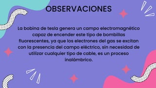 OBSERVACIONES
La bobina de tesla genera un campo electromagnético
capaz de encender este tipo de bombillas
fluorescentes, ya que los electrones del gas se excitan
con la presencia del campo eléctrico, sin necesidad de
utilizar cualquier tipo de cable, es un proceso
inalámbrico.
 