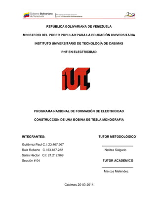 REPÚBLICA BOLIVARIANA DE VENEZUELA
MINISTERIO DEL PODER POPULAR PARA LA EDUCACIÓN UNIVERSITARIA
INSTITUTO UNIVERSITARIO DE TECNOLOGÍA DE CABIMAS
PNF EN ELECTRICIDAD
PROGRAMA NACIONAL DE FORMACIÓN DE ELECTRICIDAD
CONSTRUCCION DE UNA BOBINA DE TESLA MONOGRAFIA
INTEGRANTES: TUTOR METODOLÓGICO
Gutiérrez Paul C.I: 23.467.967 __________________
Ruiz Roberto C.I:23.467.282 Nelitza Salgado
Salas Héctor C.I: 21.212.969
Sección # 04 TUTOR ACADÉMICO
__________________
Marcos Meléndez
Cabimas 20-03-2014
 