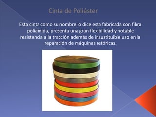 Cinta de Poliéster
Esta cinta como su nombre lo dice esta fabricada con fibra
poliamida, presenta una gran flexibilidad y notable
resistencia a la tracción además de insustituible uso en la
reparación de máquinas retóricas.
 