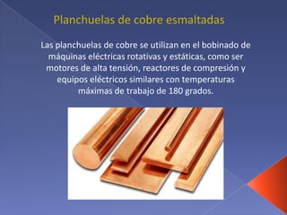 Las planchuelas de cobre se utilizan en el bobinado de
máquinas eléctricas rotativas y estáticas, como ser
motores de alta tensión, reactores de compresión y
equipos eléctricos similares con temperaturas
máximas de trabajo de 180 grados.
Planchuelas de cobre esmaltadas
 