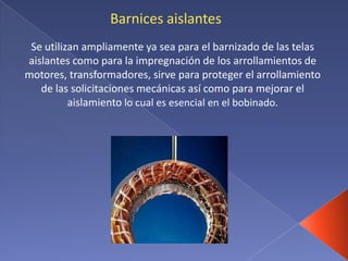 Barnices aislantes
Se utilizan ampliamente ya sea para el barnizado de las telas
aislantes como para la impregnación de los arrollamientos de
motores, transformadores, sirve para proteger el arrollamiento
de las solicitaciones mecánicas así como para mejorar el
aislamiento lo cual es esencial en el bobinado.
 