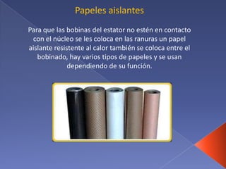 Papeles aislantes
Para que las bobinas del estator no estén en contacto
con el núcleo se les coloca en las ranuras un papel
aislante resistente al calor también se coloca entre el
bobinado, hay varios tipos de papeles y se usan
dependiendo de su función.
 
