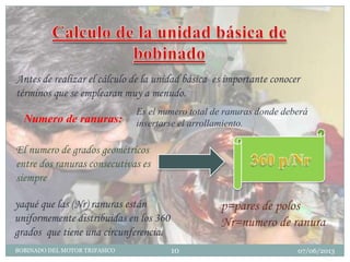 Antes de realizar el cálculo de la unidad básica es importante conocer
términos que se emplearan muy a menudo.
Numero de ranuras:
Es el numero total de ranuras donde deberá
insertarse el arrollamiento.
El numero de grados geométricos
entre dos ranuras consecutivas es
siempre
yaqué que las (Nr) ranuras están
uniformemente distribuidas en los 360
grados que tiene una circunferencia.
07/06/2013BOBINADO DEL MOTOR TRIFASICO 10
p=pares de polos
Nr=numero de ranura
 